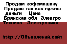 Продам кофемашину. Продаю так как нужны деньги. › Цена ­ 10 000 - Брянская обл. Электро-Техника » Электроника   